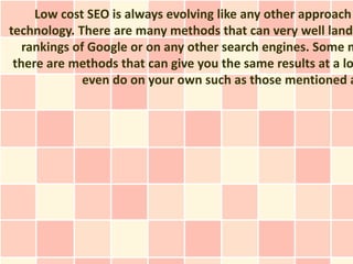 Low cost SEO is always evolving like any other approach
technology. There are many methods that can very well land
   rankings of Google or on any other search engines. Some m
 there are methods that can give you the same results at a lo
              even do on your own such as those mentioned a
 