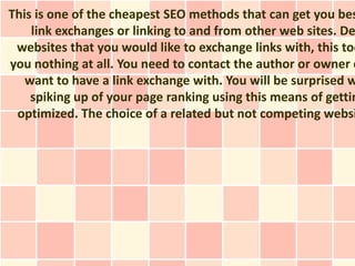 This is one of the cheapest SEO methods that can get you bes
    link exchanges or linking to and from other web sites. De
 websites that you would like to exchange links with, this too
you nothing at all. You need to contact the author or owner o
   want to have a link exchange with. You will be surprised w
    spiking up of your page ranking using this means of gettin
 optimized. The choice of a related but not competing websi
 