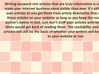 Writing keyword-rich articles that are truly informative is on
make your Internet business more visible than ever. It's eith
  own articles or you get them from article directories that a
  these articles on your website as long as you keep the reso
 author's byline in tact. Just don't stuff your articles with key
 idiots would get bore of reading them. The readability and
articles will still be the basis of whether your writers will kee
                                to your website or not.
 