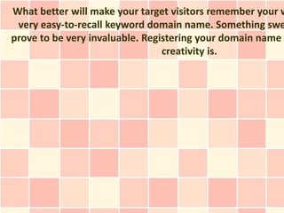 What better will make your target visitors remember your w
 very easy-to-recall keyword domain name. Something swe
prove to be very invaluable. Registering your domain name i
                                 creativity is.
 