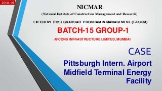 CASE
Pittsburgh Intern. Airport
Midfield Terminal Energy
Facility
NICMAR
(National Institute of Construction Management and Research)
EXECUTIVE POST GRADUATE PROGRAM IN MANAGEMENT (E-PGPM)
2018-19
AFCONS INFRASTRUCTURE LIMITED, MUMBAI
BATCH-15 GROUP-1
1
 