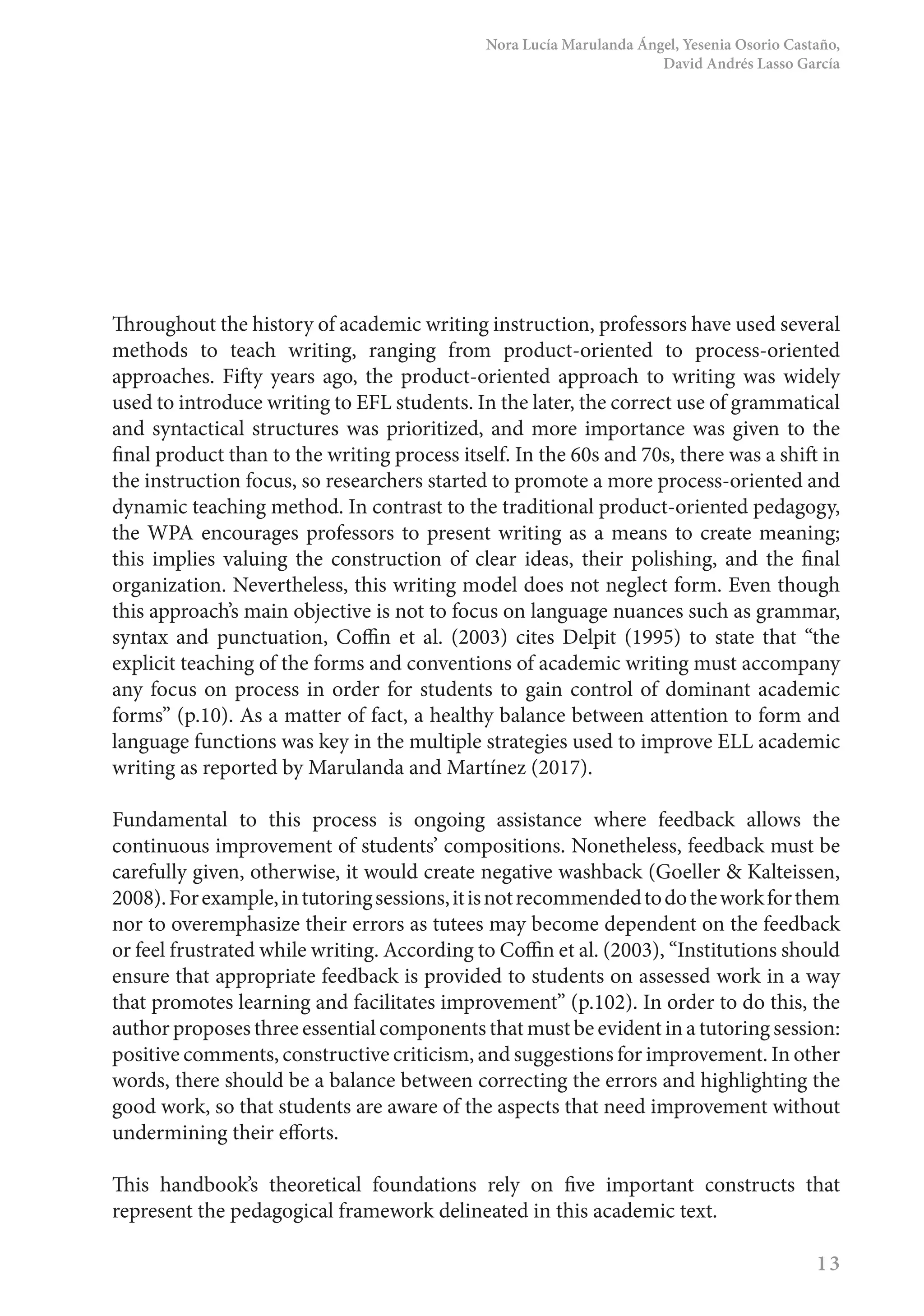 Nora Lucía Marulanda Ángel, Yesenia Osorio Castaño,
David Andrés Lasso García
13
Throughout the history of academic writing instruction, professors have used several
methods to teach writing, ranging from product-oriented to process-oriented
approaches. Fifty years ago, the product-oriented approach to writing was widely
used to introduce writing to EFL students. In the later, the correct use of grammatical
and syntactical structures was prioritized, and more importance was given to the
final product than to the writing process itself. In the 60s and 70s, there was a shift in
the instruction focus, so researchers started to promote a more process-oriented and
dynamic teaching method. In contrast to the traditional product-oriented pedagogy,
the WPA encourages professors to present writing as a means to create meaning;
this implies valuing the construction of clear ideas, their polishing, and the final
organization. Nevertheless, this writing model does not neglect form. Even though
this approach’s main objective is not to focus on language nuances such as grammar,
syntax and punctuation, Coffin et al. (2003) cites Delpit (1995) to state that “the
explicit teaching of the forms and conventions of academic writing must accompany
any focus on process in order for students to gain control of dominant academic
forms” (p.10). As a matter of fact, a healthy balance between attention to form and
language functions was key in the multiple strategies used to improve ELL academic
writing as reported by Marulanda and Martínez (2017).
Fundamental to this process is ongoing assistance where feedback allows the
continuous improvement of students’ compositions. Nonetheless, feedback must be
carefully given, otherwise, it would create negative washback (Goeller & Kalteissen,
2008).Forexample,intutoringsessions,itisnotrecommendedtodotheworkforthem
nor to overemphasize their errors as tutees may become dependent on the feedback
or feel frustrated while writing. According to Coffin et al. (2003), “Institutions should
ensure that appropriate feedback is provided to students on assessed work in a way
that promotes learning and facilitates improvement” (p.102). In order to do this, the
author proposes three essential components that must be evident in a tutoring session:
positive comments, constructive criticism, and suggestions for improvement. In other
words, there should be a balance between correcting the errors and highlighting the
good work, so that students are aware of the aspects that need improvement without
undermining their efforts.
This handbook’s theoretical foundations rely on five important constructs that
represent the pedagogical framework delineated in this academic text.
 