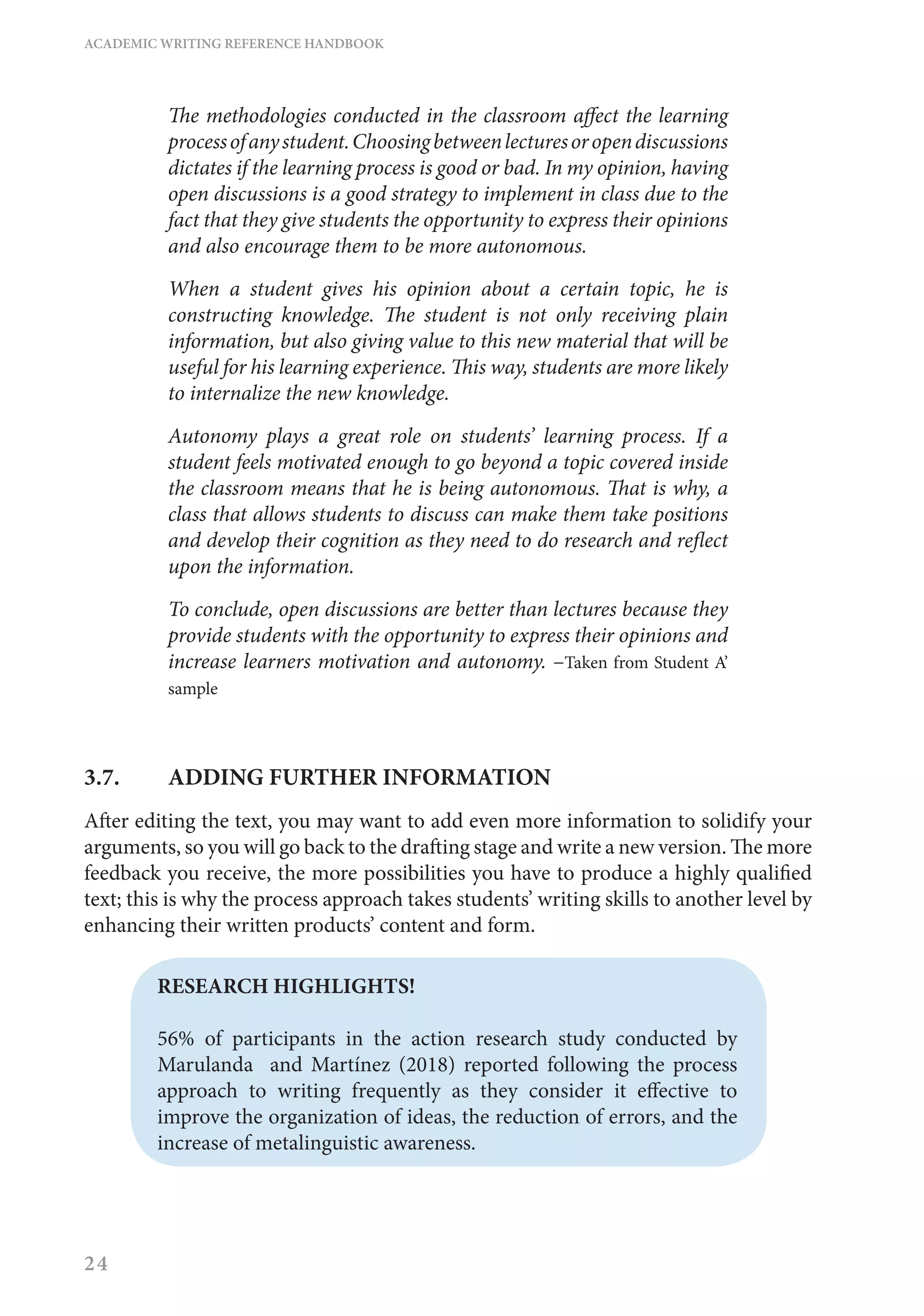 ACADEMIC WRITING REFERENCE HANDBOOK
24
The methodologies conducted in the classroom affect the learning
processofanystudent.Choosingbetweenlecturesoropendiscussions
dictates if the learning process is good or bad. In my opinion, having
open discussions is a good strategy to implement in class due to the
fact that they give students the opportunity to express their opinions
and also encourage them to be more autonomous.
When a student gives his opinion about a certain topic, he is
constructing knowledge. The student is not only receiving plain
information, but also giving value to this new material that will be
useful for his learning experience. This way, students are more likely
to internalize the new knowledge.
Autonomy plays a great role on students’ learning process. If a
student feels motivated enough to go beyond a topic covered inside
the classroom means that he is being autonomous. That is why, a
class that allows students to discuss can make them take positions
and develop their cognition as they need to do research and reflect
upon the information.
To conclude, open discussions are better than lectures because they
provide students with the opportunity to express their opinions and
increase learners motivation and autonomy. –Taken from Student A’
sample
3.7.	 ADDING FURTHER INFORMATION
After editing the text, you may want to add even more information to solidify your
arguments, so you will go back to the drafting stage and write a new version. The more
feedback you receive, the more possibilities you have to produce a highly qualified
text; this is why the process approach takes students’ writing skills to another level by
enhancing their written products’ content and form.
RESEARCH HIGHLIGHTS!
56% of participants in the action research study conducted by
Marulanda and Martínez (2018) reported following the process
approach to writing frequently as they consider it effective to
improve the organization of ideas, the reduction of errors, and the
increase of metalinguistic awareness.
 