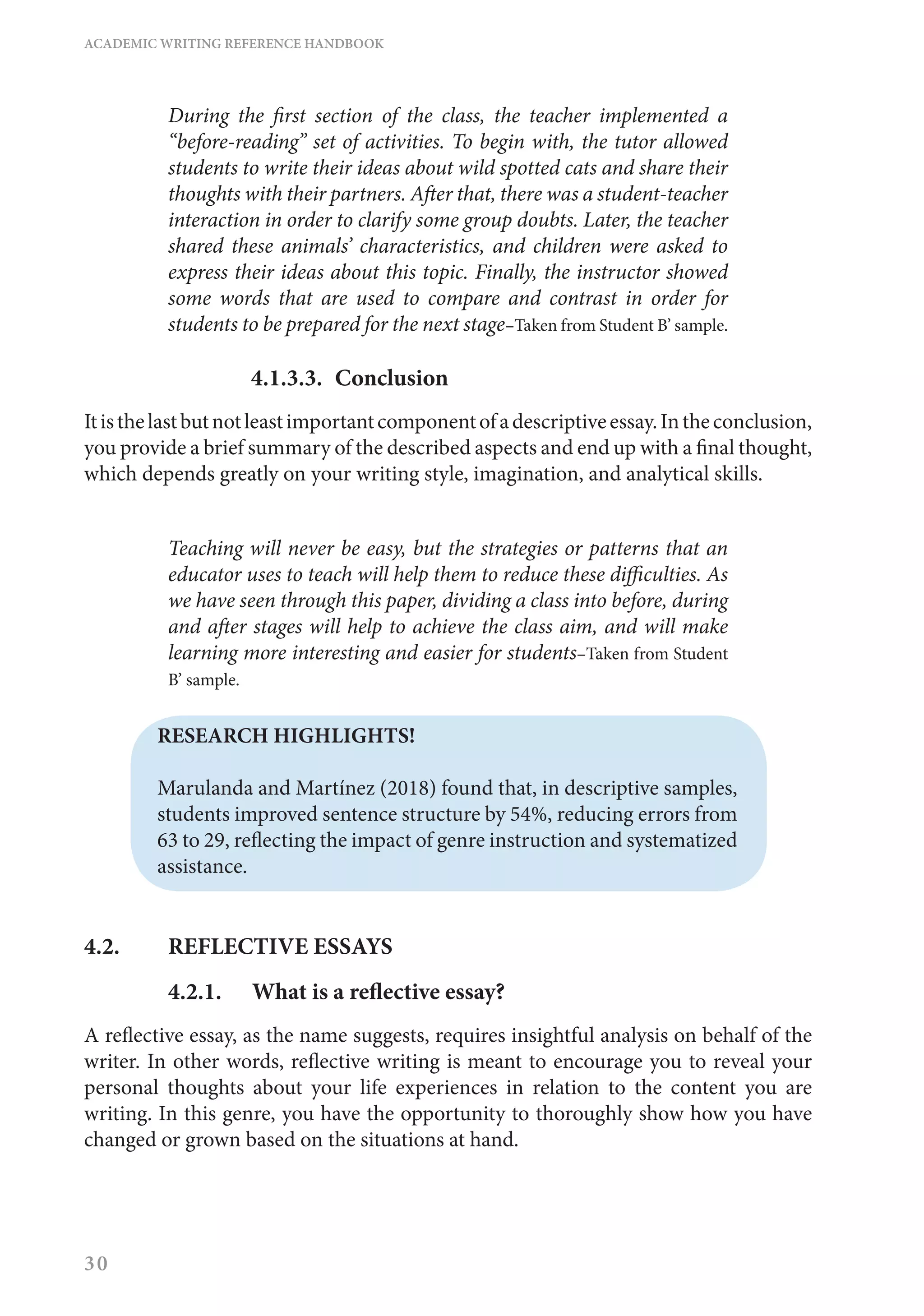 ACADEMIC WRITING REFERENCE HANDBOOK
30
During the first section of the class, the teacher implemented a
“before-reading” set of activities. To begin with, the tutor allowed
students to write their ideas about wild spotted cats and share their
thoughts with their partners. After that, there was a student-teacher
interaction in order to clarify some group doubts. Later, the teacher
shared these animals’ characteristics, and children were asked to
express their ideas about this topic. Finally, the instructor showed
some words that are used to compare and contrast in order for
students to be prepared for the next stage–Taken from Student B’ sample.
4.1.3.3.	Conclusion
Itisthelastbutnotleastimportantcomponentofadescriptiveessay.Intheconclusion,
you provide a brief summary of the described aspects and end up with a final thought,
which depends greatly on your writing style, imagination, and analytical skills.
Teaching will never be easy, but the strategies or patterns that an
educator uses to teach will help them to reduce these difficulties. As
we have seen through this paper, dividing a class into before, during
and after stages will help to achieve the class aim, and will make
learning more interesting and easier for students–Taken from Student
B’ sample.
RESEARCH HIGHLIGHTS!
Marulanda and Martínez (2018) found that, in descriptive samples,
students improved sentence structure by 54%, reducing errors from
63 to 29, reflecting the impact of genre instruction and systematized
assistance.
4.2. 	 REFLECTIVE ESSAYS
4.2.1.	 What is a reflective essay?
A reflective essay, as the name suggests, requires insightful analysis on behalf of the
writer. In other words, reflective writing is meant to encourage you to reveal your
personal thoughts about your life experiences in relation to the content you are
writing. In this genre, you have the opportunity to thoroughly show how you have
changed or grown based on the situations at hand.
 