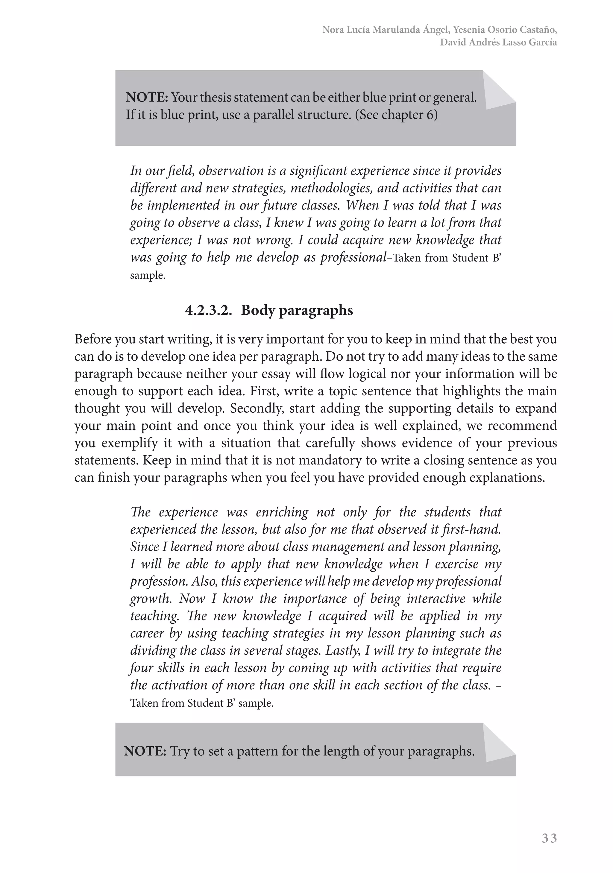 Nora Lucía Marulanda Ángel, Yesenia Osorio Castaño,
David Andrés Lasso García
33
NOTE: Yourthesisstatementcanbeeitherblueprintorgeneral.
If it is blue print, use a parallel structure. (See chapter 6)
In our field, observation is a significant experience since it provides
different and new strategies, methodologies, and activities that can
be implemented in our future classes. When I was told that I was
going to observe a class, I knew I was going to learn a lot from that
experience; I was not wrong. I could acquire new knowledge that
was going to help me develop as professional–Taken from Student B’
sample.
4.2.3.2.	 Body paragraphs
Before you start writing, it is very important for you to keep in mind that the best you
can do is to develop one idea per paragraph. Do not try to add many ideas to the same
paragraph because neither your essay will flow logical nor your information will be
enough to support each idea. First, write a topic sentence that highlights the main
thought you will develop. Secondly, start adding the supporting details to expand
your main point and once you think your idea is well explained, we recommend
you exemplify it with a situation that carefully shows evidence of your previous
statements. Keep in mind that it is not mandatory to write a closing sentence as you
can finish your paragraphs when you feel you have provided enough explanations.
The experience was enriching not only for the students that
experienced the lesson, but also for me that observed it first-hand.
Since I learned more about class management and lesson planning,
I will be able to apply that new knowledge when I exercise my
profession.Also,thisexperiencewillhelpmedevelopmyprofessional
growth. Now I know the importance of being interactive while
teaching. The new knowledge I acquired will be applied in my
career by using teaching strategies in my lesson planning such as
dividing the class in several stages. Lastly, I will try to integrate the
four skills in each lesson by coming up with activities that require
the activation of more than one skill in each section of the class. –
Taken from Student B’ sample.
NOTE: Try to set a pattern for the length of your paragraphs.
 