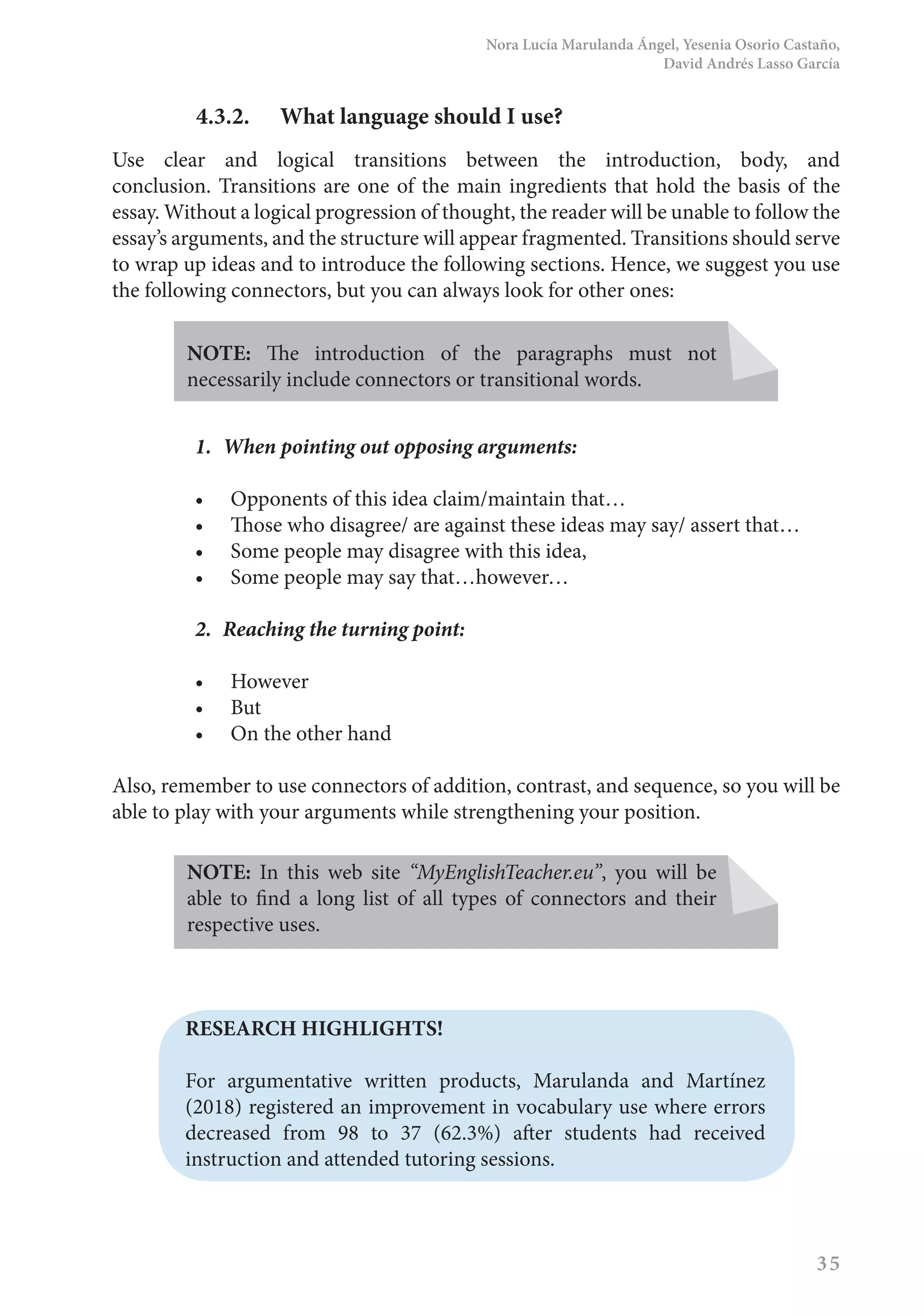 Nora Lucía Marulanda Ángel, Yesenia Osorio Castaño,
David Andrés Lasso García
35
4.3.2.	 What language should I use?
Use clear and logical transitions between the introduction, body, and
conclusion. Transitions are one of the main ingredients that hold the basis of the
essay. Without a logical progression of thought, the reader will be unable to follow the
essay’s arguments, and the structure will appear fragmented. Transitions should serve
to wrap up ideas and to introduce the following sections. Hence, we suggest you use
the following connectors, but you can always look for other ones:
NOTE: The introduction of the paragraphs must not
necessarily include connectors or transitional words.
1.	 When pointing out opposing arguments:
•	 Opponents of this idea claim/maintain that…
•	 Those who disagree/ are against these ideas may say/ assert that…
•	 Some people may disagree with this idea,
•	 Some people may say that…however…
2.	 Reaching the turning point:
•	 However
•	 But
•	 On the other hand
Also, remember to use connectors of addition, contrast, and sequence, so you will be
able to play with your arguments while strengthening your position.
NOTE: In this web site “MyEnglishTeacher.eu”, you will be
able to find a long list of all types of connectors and their
respective uses.
RESEARCH HIGHLIGHTS!
For argumentative written products, Marulanda and Martínez
(2018) registered an improvement in vocabulary use where errors
decreased from 98 to 37 (62.3%) after students had received
instruction and attended tutoring sessions.
 