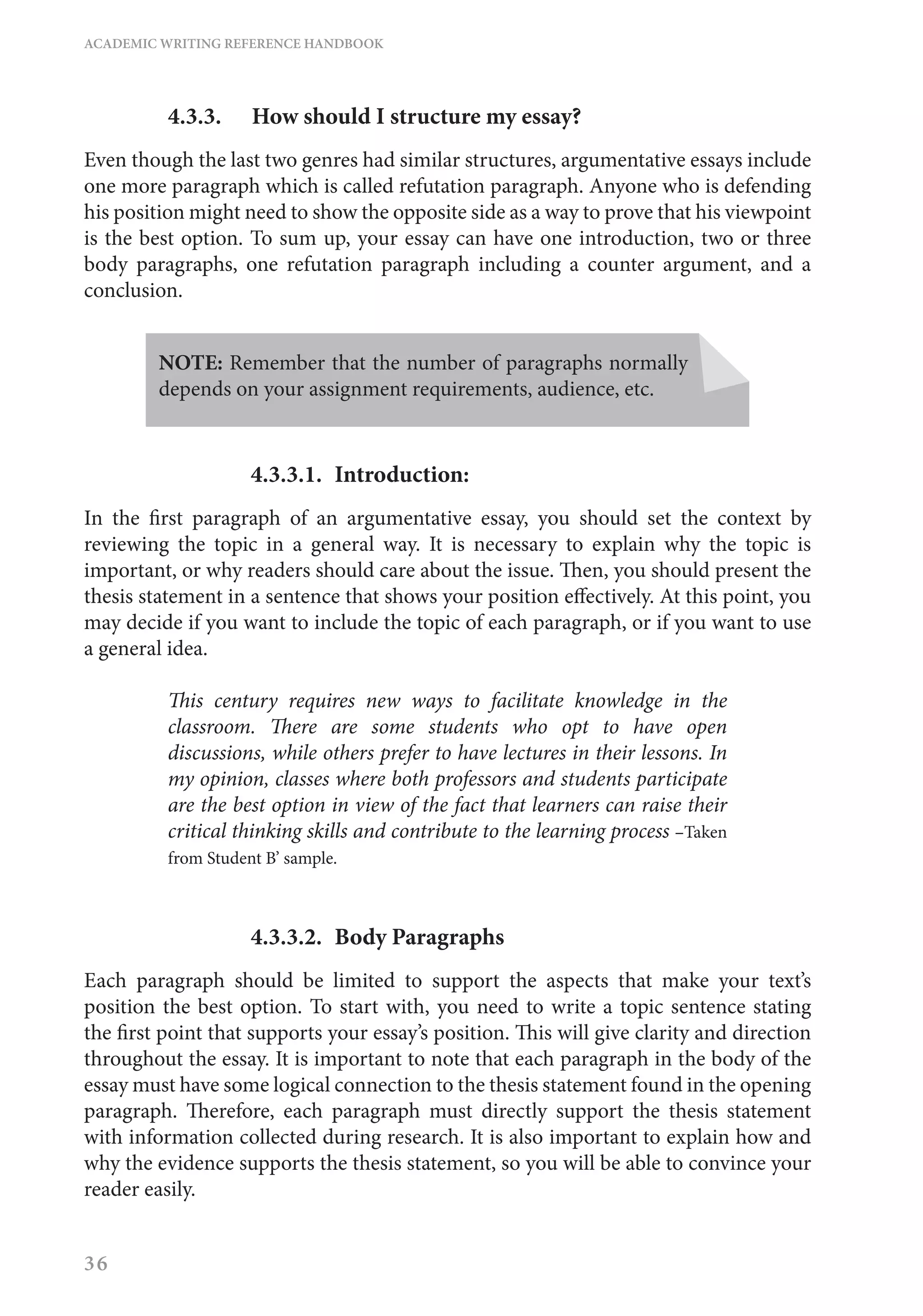 ACADEMIC WRITING REFERENCE HANDBOOK
36
4.3.3.	 How should I structure my essay?
Even though the last two genres had similar structures, argumentative essays include
one more paragraph which is called refutation paragraph. Anyone who is defending
his position might need to show the opposite side as a way to prove that his viewpoint
is the best option. To sum up, your essay can have one introduction, two or three
body paragraphs, one refutation paragraph including a counter argument, and a
conclusion.
NOTE: Remember that the number of paragraphs normally
depends on your assignment requirements, audience, etc.
4.3.3.1.	Introduction:
In the first paragraph of an argumentative essay, you should set the context by
reviewing the topic in a general way. It is necessary to explain why the topic is
important, or why readers should care about the issue. Then, you should present the
thesis statement in a sentence that shows your position effectively. At this point, you
may decide if you want to include the topic of each paragraph, or if you want to use
a general idea.
This century requires new ways to facilitate knowledge in the
classroom. There are some students who opt to have open
discussions, while others prefer to have lectures in their lessons. In
my opinion, classes where both professors and students participate
are the best option in view of the fact that learners can raise their
critical thinking skills and contribute to the learning process –Taken
from Student B’ sample.
4.3.3.2.	 Body Paragraphs
Each paragraph should be limited to support the aspects that make your text’s
position the best option. To start with, you need to write a topic sentence stating
the first point that supports your essay’s position. This will give clarity and direction
throughout the essay. It is important to note that each paragraph in the body of the
essay must have some logical connection to the thesis statement found in the opening
paragraph. Therefore, each paragraph must directly support the thesis statement
with information collected during research. It is also important to explain how and
why the evidence supports the thesis statement, so you will be able to convince your
reader easily.
 