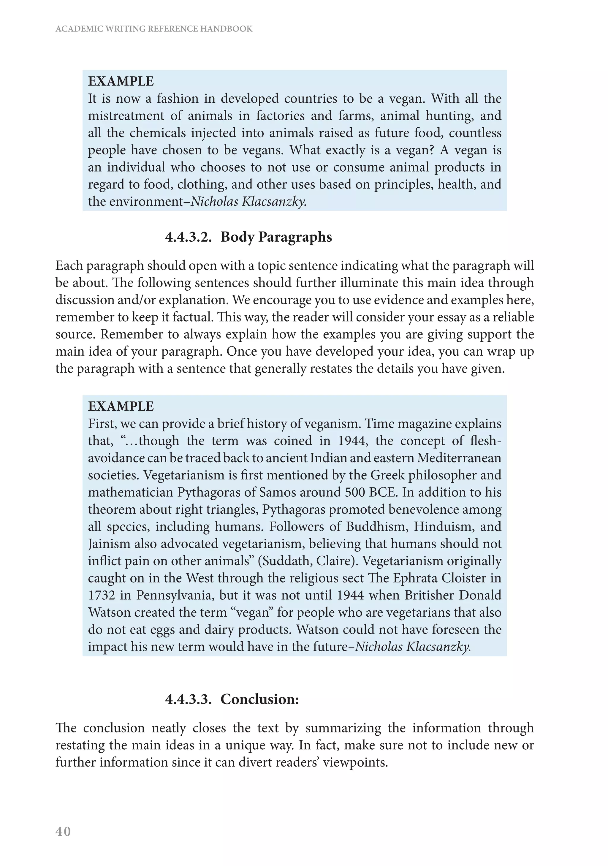 ACADEMIC WRITING REFERENCE HANDBOOK
40
EXAMPLE
It is now a fashion in developed countries to be a vegan. With all the
mistreatment of animals in factories and farms, animal hunting, and
all the chemicals injected into animals raised as future food, countless
people have chosen to be vegans. What exactly is a vegan? A vegan is
an individual who chooses to not use or consume animal products in
regard to food, clothing, and other uses based on principles, health, and
the environment–Nicholas Klacsanzky.
4.4.3.2.	 Body Paragraphs
Each paragraph should open with a topic sentence indicating what the paragraph will
be about. The following sentences should further illuminate this main idea through
discussion and/or explanation. We encourage you to use evidence and examples here,
remember to keep it factual. This way, the reader will consider your essay as a reliable
source. Remember to always explain how the examples you are giving support the
main idea of your paragraph. Once you have developed your idea, you can wrap up
the paragraph with a sentence that generally restates the details you have given.
EXAMPLE
First, we can provide a brief history of veganism. Time magazine explains
that, “…though the term was coined in 1944, the concept of flesh-
avoidance can be traced back to ancient Indian and eastern Mediterranean
societies. Vegetarianism is first mentioned by the Greek philosopher and
mathematician Pythagoras of Samos around 500 BCE. In addition to his
theorem about right triangles, Pythagoras promoted benevolence among
all species, including humans. Followers of Buddhism, Hinduism, and
Jainism also advocated vegetarianism, believing that humans should not
inflict pain on other animals” (Suddath, Claire). Vegetarianism originally
caught on in the West through the religious sect The Ephrata Cloister in
1732 in Pennsylvania, but it was not until 1944 when Britisher Donald
Watson created the term “vegan” for people who are vegetarians that also
do not eat eggs and dairy products. Watson could not have foreseen the
impact his new term would have in the future–Nicholas Klacsanzky.
4.4.3.3.	Conclusion:
The conclusion neatly closes the text by summarizing the information through
restating the main ideas in a unique way. In fact, make sure not to include new or
further information since it can divert readers’ viewpoints.
 