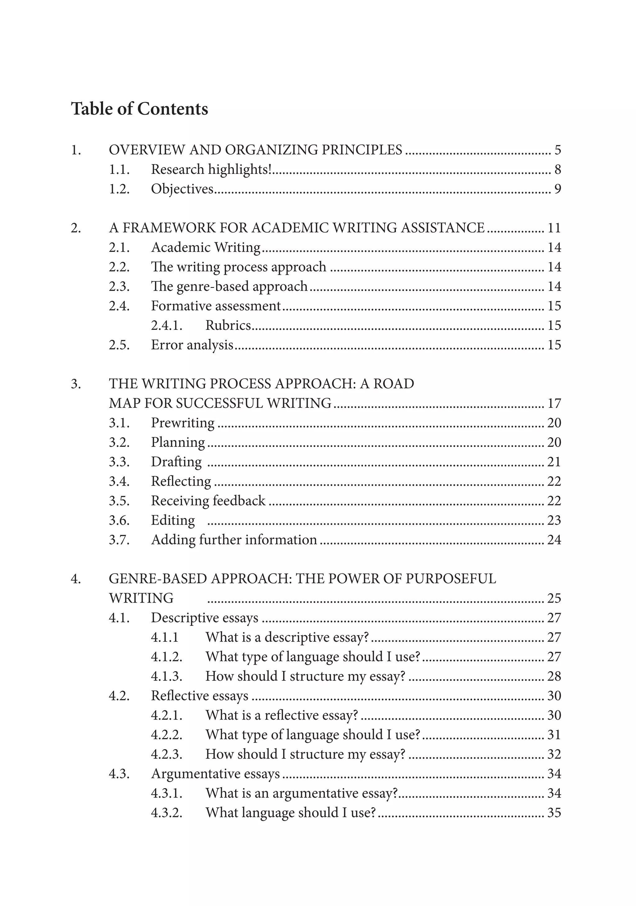 Table of Contents
1.	 OVERVIEW AND ORGANIZING PRINCIPLES............................................ 5
	1.1.	 Research highlights!.................................................................................. 8
	1.2.	 Objectives.................................................................................................... 9
2.	 A FRAMEWORK FOR ACADEMIC WRITING ASSISTANCE.................. 11
	2.1.	 Academic Writing.................................................................................... 14
	2.2.	 The writing process approach................................................................ 14
	2.3.	 The genre-based approach...................................................................... 14
	2.4.	 Formative assessment.............................................................................. 15
		 2.4.1.	 Rubrics....................................................................................... 15
	2.5.	 Error analysis............................................................................................ 15
3.	 THE WRITING PROCESS APPROACH: A ROAD
	 MAP FOR SUCCESSFUL WRITING............................................................... 17
	 3.1. 	 Prewriting................................................................................................. 20
	 3.2. 	 Planning	
.................................................................................................... 20
	 3.3. 	 Drafting	.................................................................................................... 21
	 3.4. 	 Reflecting.................................................................................................. 22
	 3.5. 	 Receiving feedback.................................................................................. 22
	 3.6. 	 Editing	 .................................................................................................... 23
	 3.7. 	 Adding further information................................................................... 24
4.	 GENRE-BASED APPROACH: THE POWER OF PURPOSEFUL
	WRITING	
.................................................................................................... 25
	 4.1. 	 Descriptive essays.................................................................................... 27
		 4.1.1 	 What is a descriptive essay?.................................................... 27
		 4.1.2. 	 What type of language should I use?..................................... 27
		 4.1.3. 	 How should I structure my essay?......................................... 28
	 4.2. 	 Reflective essays....................................................................................... 30
		 4.2.1. 	 What is a reflective essay?....................................................... 30
		 4.2.2. 	 What type of language should I use?..................................... 31
		 4.2.3. 	 How should I structure my essay?......................................... 32
	 4.3. 	 Argumentative essays.............................................................................. 34
		 4.3.1. 	 What is an argumentative essay?........................................... 34
		 4.3.2.	 What language should I use?.................................................. 35
 