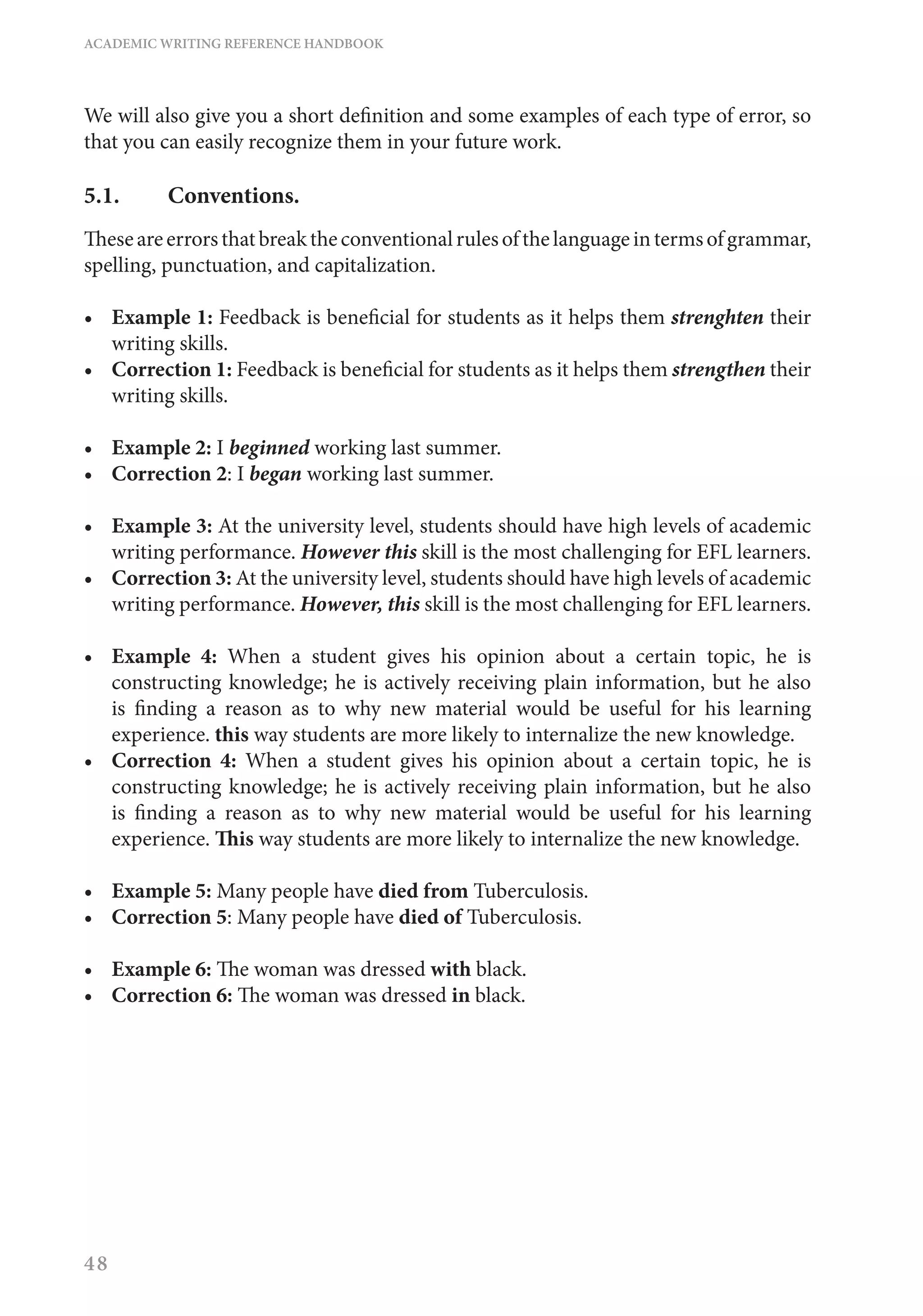 ACADEMIC WRITING REFERENCE HANDBOOK
48
We will also give you a short definition and some examples of each type of error, so
that you can easily recognize them in your future work.
5.1.	Conventions.
Theseareerrorsthatbreaktheconventionalrulesofthelanguageintermsofgrammar,
spelling, punctuation, and capitalization.
•	 Example 1: Feedback is beneficial for students as it helps them strenghten their
writing skills.
•	 Correction 1: Feedback is beneficial for students as it helps them strengthen their
writing skills.
•	 Example 2: I beginned working last summer.
•	 Correction 2: I began working last summer.
•	 Example 3: At the university level, students should have high levels of academic
writing performance. However this skill is the most challenging for EFL learners.
•	 Correction 3: At the university level, students should have high levels of academic
writing performance. However, this skill is the most challenging for EFL learners.
•	 Example 4: When a student gives his opinion about a certain topic, he is
constructing knowledge; he is actively receiving plain information, but he also
is finding a reason as to why new material would be useful for his learning
experience. this way students are more likely to internalize the new knowledge.
•	 Correction 4: When a student gives his opinion about a certain topic, he is
constructing knowledge; he is actively receiving plain information, but he also
is finding a reason as to why new material would be useful for his learning
experience. This way students are more likely to internalize the new knowledge.
•	 Example 5: Many people have died from Tuberculosis.
•	 Correction 5: Many people have died of Tuberculosis.
•	 Example 6: The woman was dressed with black.
•	 Correction 6: The woman was dressed in black.
 