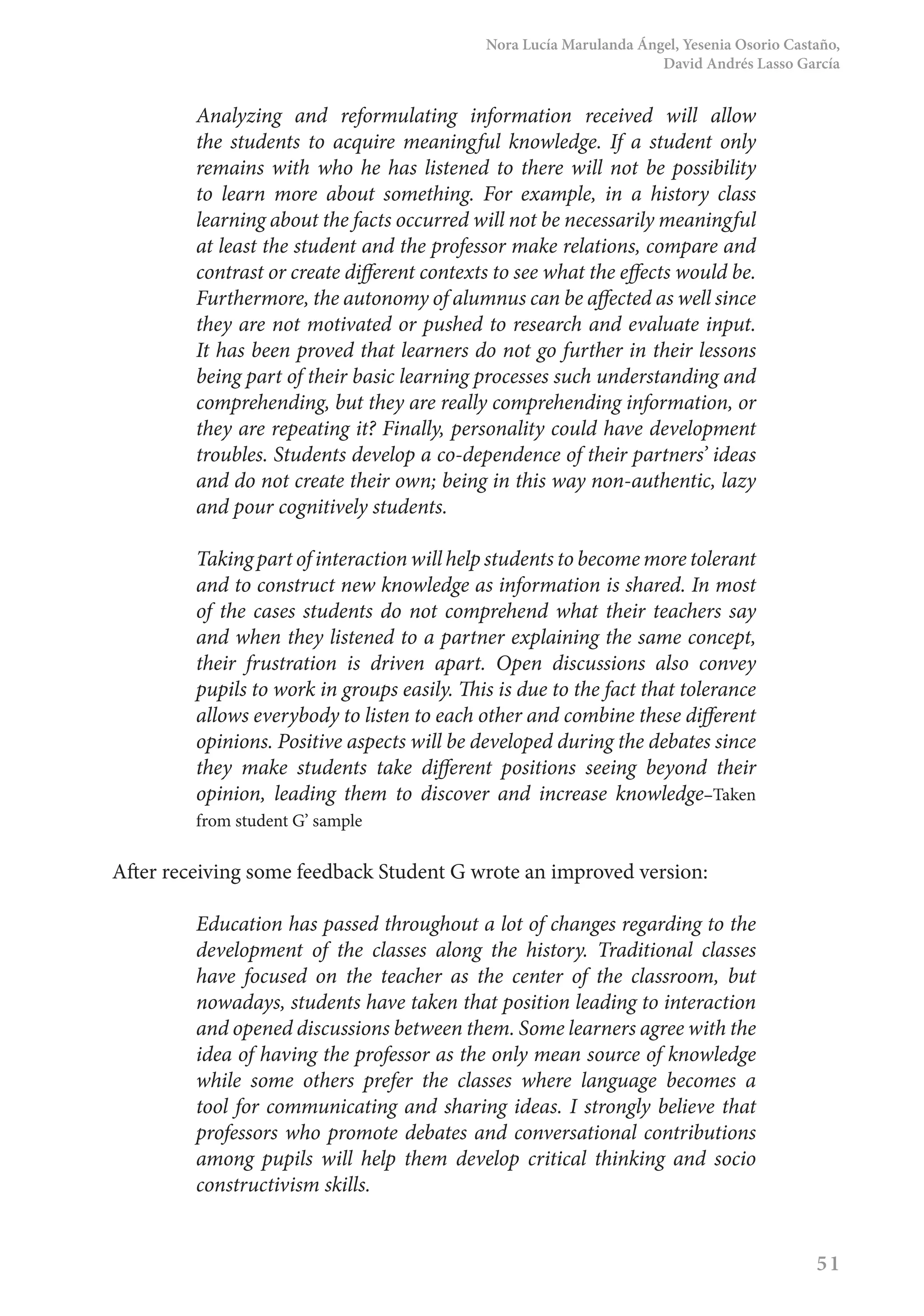 Nora Lucía Marulanda Ángel, Yesenia Osorio Castaño,
David Andrés Lasso García
51
Analyzing and reformulating information received will allow
the students to acquire meaningful knowledge. If a student only
remains with who he has listened to there will not be possibility
to learn more about something. For example, in a history class
learning about the facts occurred will not be necessarily meaningful
at least the student and the professor make relations, compare and
contrast or create different contexts to see what the effects would be.
Furthermore, the autonomy of alumnus can be affected as well since
they are not motivated or pushed to research and evaluate input.
It has been proved that learners do not go further in their lessons
being part of their basic learning processes such understanding and
comprehending, but they are really comprehending information, or
they are repeating it? Finally, personality could have development
troubles. Students develop a co-dependence of their partners’ ideas
and do not create their own; being in this way non-authentic, lazy
and pour cognitively students.
Taking part of interaction will help students to become more tolerant
and to construct new knowledge as information is shared. In most
of the cases students do not comprehend what their teachers say
and when they listened to a partner explaining the same concept,
their frustration is driven apart. Open discussions also convey
pupils to work in groups easily. This is due to the fact that tolerance
allows everybody to listen to each other and combine these different
opinions. Positive aspects will be developed during the debates since
they make students take different positions seeing beyond their
opinion, leading them to discover and increase knowledge–Taken
from student G’ sample
After receiving some feedback Student G wrote an improved version:
Education has passed throughout a lot of changes regarding to the
development of the classes along the history. Traditional classes
have focused on the teacher as the center of the classroom, but
nowadays, students have taken that position leading to interaction
and opened discussions between them. Some learners agree with the
idea of having the professor as the only mean source of knowledge
while some others prefer the classes where language becomes a
tool for communicating and sharing ideas. I strongly believe that
professors who promote debates and conversational contributions
among pupils will help them develop critical thinking and socio
constructivism skills.
 
