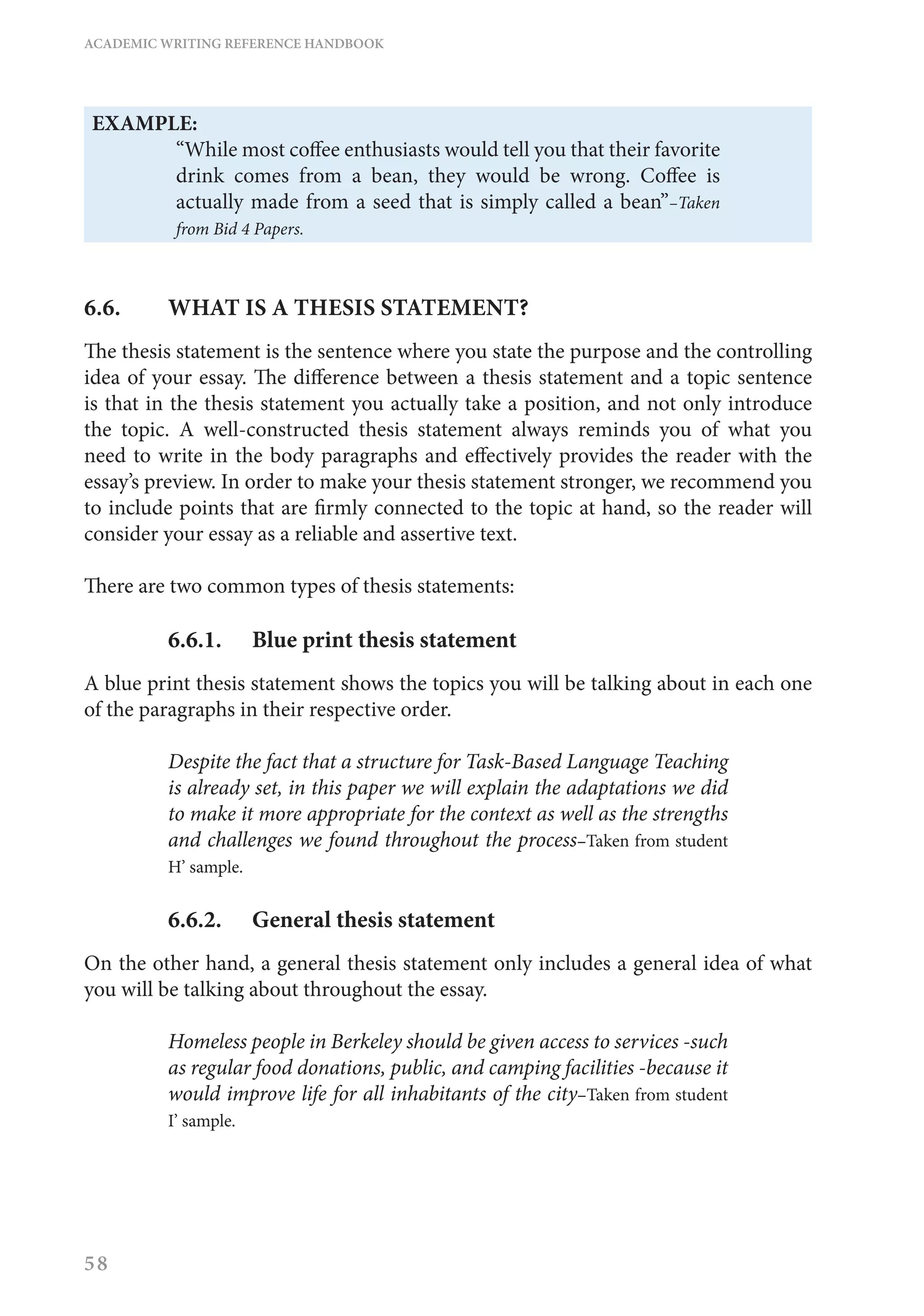 ACADEMIC WRITING REFERENCE HANDBOOK
58
EXAMPLE:
“While most coffee enthusiasts would tell you that their favorite
drink comes from a bean, they would be wrong. Coffee is
actually made from a seed that is simply called a bean”–Taken
from Bid 4 Papers.
6.6. 	 WHAT IS A THESIS STATEMENT?
The thesis statement is the sentence where you state the purpose and the controlling
idea of your essay. The difference between a thesis statement and a topic sentence
is that in the thesis statement you actually take a position, and not only introduce
the topic. A well-constructed thesis statement always reminds you of what you
need to write in the body paragraphs and effectively provides the reader with the
essay’s preview. In order to make your thesis statement stronger, we recommend you
to include points that are firmly connected to the topic at hand, so the reader will
consider your essay as a reliable and assertive text.
There are two common types of thesis statements:
6.6.1.	 Blue print thesis statement
A blue print thesis statement shows the topics you will be talking about in each one
of the paragraphs in their respective order.
Despite the fact that a structure for Task-Based Language Teaching
is already set, in this paper we will explain the adaptations we did
to make it more appropriate for the context as well as the strengths
and challenges we found throughout the process–Taken from student
H’ sample.
6.6.2.	 General thesis statement
On the other hand, a general thesis statement only includes a general idea of what
you will be talking about throughout the essay.
Homeless people in Berkeley should be given access to services -such
as regular food donations, public, and camping facilities -because it
would improve life for all inhabitants of the city–Taken from student
I’ sample.
 