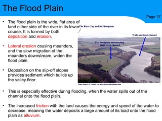 The Flood Plain Page 37 The flood plain is the wide, flat area of land either side of the river in its lower course. It is formed by both  deposition  and  erosion . Lateral erosion  causing meanders, and the slow migration of the meanders downstream, widen the flood plain. Deposition on the slip-off slopes provides sediment which builds up the valley floor. This is especially effective during flooding, when the water spills out of the channel onto the flood plain.  The increased  friction  with the land causes the energy and speed of the water to decrease, meaning the water deposits a large amount of its load onto the flood plain as  alluvium . 