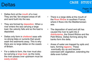 Deltas Pages 38 / 39 Deltas form at the  mouth  of a river. They are flat, fan-shaped areas of silt and sand built into the sea. They are formed by  deposition . When a river enters the sea carrying a large load, the velocity falls and so the load is deposited. Deltas only form in  sheltered  seas with no strong tides or currents that would wash the sediments away. This is why there are no large deltas on the coasts of Britain. For a delta to form, the river must also be carrying a  large load , so the rocks the river passes over upstream must be  easily eroded. There is a large delta at the mouth of the  River Rhône  in southern France, where it flows into the Mediterranean sea. The deposition of sand and silt has caused the river to split into 2  distributaries,  the Grand Rhône and the Petit Rhône. Deltas forming along the banks form the delta. Areas of water are trapped by spits and bars, forming  lagoons.  These    eventually dry up and become colonised with vegetation, extending the delta even further. CASE STUDY 