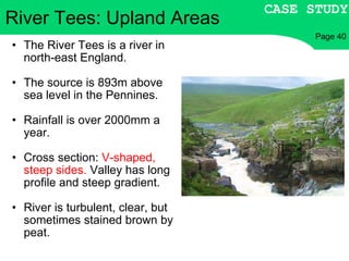 The River Tees is a river in north-east England. The source is 893m above sea level in the Pennines. Rainfall is over 2000mm a year. Cross section:  V-shaped, steep sides.  Valley has long profile and steep gradient. River is turbulent, clear, but sometimes stained brown by peat.  River Tees: Upland Areas CASE STUDY Page 40 