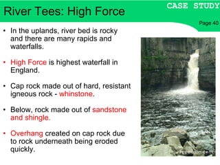 River Tees: High Force In the uplands, river bed is rocky and there are many rapids and waterfalls. High Force  is highest waterfall in England. Cap rock made out of hard, resistant igneous rock -  whinstone . Below, rock made out of  sandstone and shingle. Overhang  created on cap rock due to rock underneath being eroded quickly. CASE STUDY Page 40 