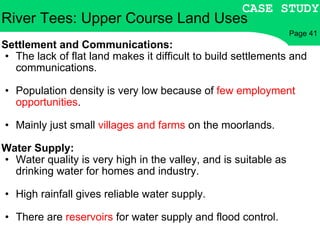 River Tees: Upper Course Land Uses Settlement and Communications: The lack of flat land makes it difficult to build settlements and communications. Population density is very low because of  few employment opportunities . Mainly just small  villages and farms  on the moorlands. Water Supply: Water quality is very high in the valley, and is suitable as drinking water for homes and industry. High rainfall gives reliable water supply. There are  reservoirs  for water supply and flood control. CASE STUDY Page 41 