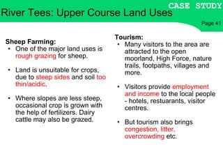 Sheep Farming: One of the major land uses is  rough grazing  for sheep. Land is unsuitable for crops, due to  steep sides  and soil  too thin/acidic . Where slopes are less steep, occasional crop is grown with the help of fertilizers. Dairy cattle may also be grazed. Tourism: Many visitors to the area are attracted to the open moorland, High Force, nature trails, footpaths, villages and more. Visitors provide  employment and income  to the local people - hotels, restuarants, visitor centres. But tourism also brings  congestion, litter, overcrowding  etc. River Tees: Upper Course Land Uses CASE STUDY Page 41 