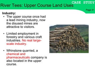 River Tees: Upper Course Land Uses Industry: The upper course once had a lead mining industry, now the disused mines are attractive to visitors. Limited employment in forestry and various craft industries.  No real large-scale industry. Whinstone quarried, a  chemical and pharmaceuticals  company is also located in the upper course. CASE STUDY Page 41 