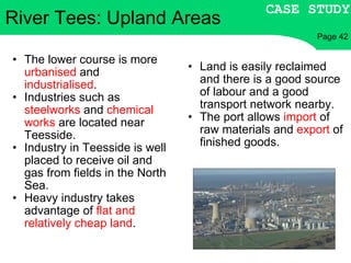 The lower course is more  urbanised  and  industrialised . Industries such as  steelworks  and  chemical works  are located near Teesside. Industry in Teesside is well placed to receive oil and gas from fields in the North Sea. Heavy industry takes advantage of  flat and relatively cheap land . Land is easily reclaimed and there is a good source of labour and a good transport network nearby. The port allows  import  of raw materials and  export  of finished goods. River Tees: Upland Areas CASE STUDY Page 42 