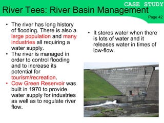 It stores water when there is lots of water and it releases water in times of low-flow. River Tees: River Basin Management The river has long history of flooding. There is also a  large population  and  many industries  all requiring a water supply. The river is managed in order to control flooding and to increase its potential for  tourism/recreation . Cow Green Reservoir  was built in 1970 to provide water supply for industries as well as to regulate river flow. CASE STUDY Page 42 