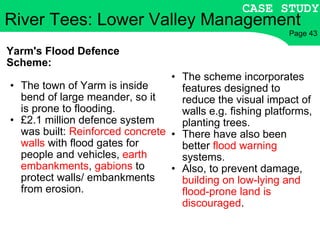 Yarm's Flood Defence Scheme: The town of Yarm is inside bend of large meander, so it is prone to flooding. £2.1 million defence system was built:  Reinforced concrete walls  with flood gates for people and vehicles,  earth embankments ,  gabions  to protect walls/ embankments from erosion. The scheme incorporates features designed to reduce the visual impact of walls e.g. fishing platforms, planting trees. There have also been better  flood warning  systems. Also, to prevent damage,  building on low-lying and flood-prone land is discouraged . River Tees: Lower Valley Management CASE STUDY Page 43 