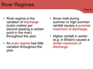 River regime is the variation of  discharge  (cubic metres per second passing a certain point in the river) throughout the year.   An  even regime  has little variation throughout the year.   Snow melt during summer or high summer rainfall causes a  summer maximum of discharge .   Higher rainfall in winter (e.g. in Britain) causes a  winter maximum of discharge . River Regimes Page 44 