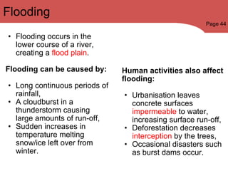 Flooding occurs in the lower course of a river, creating a  flood plain . Flooding can be caused by:   Long continuous periods of rainfall, A cloudburst in a thunderstorm causing large amounts of run-off, Sudden increases in temperature melting snow/ice left over from winter. Human activities also affect flooding:  Urbanisation leaves concrete surfaces  impermeable  to water, increasing surface run-off, Deforestation decreases  interception  by the trees, Occasional disasters such as burst dams occur. Flooding Page 44 