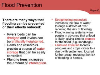 Flood Prevention There are many ways that flooding can be prevented or their effects reduced: Rivers beds can be  dredged  and levées can be  artificially heightened . Dams and reservoirs provide a source of  water storage  that can be easily controlled. Planting trees increases the amount of  interception . Straightening meanders  increases the flow of water through a stretch of river, reducing the risk of flooding. Flood warning systems warn people in advance that a flood is likely, giving time to  prepare  for the flood (e.g. sandbags). Land use zonation  locates pastures and crops closer to a river, with settlement  located further away, reducing the risk of flooding to homes. Page 45 