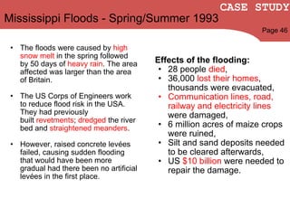 Mississippi Floods - Spring/Summer 1993 The floods were caused by  high snow melt  in the spring followed by 50 days of  heavy rain . The area affected was larger than the area of Britain. The US Corps of Engineers work to reduce flood risk in the USA. They had previously built  revetments ;  dredged  the  river bed and  straightened meanders .   However, raised concrete levées failed, causing sudden flooding that would have been more gradual had there been no artificial levées in the first place. Effects of the flooding: 28 people  died , 36,000  lost their homes , thousands were evacuated,  Communication lines, road, railway and electricity lines  were damaged,  6 million acres of maize crops were ruined,  Silt and sand deposits needed to be cleared afterwards,  US  $10 billion  were needed to repair the damage. Page 46 CASE STUDY 