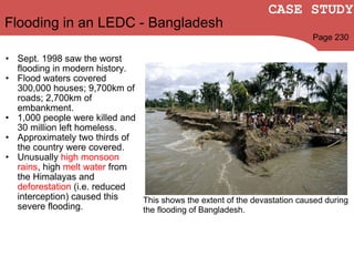 Sept. 1998 saw the worst flooding in modern history. Flood waters covered 300,000 houses; 9,700km of roads; 2,700km of embankment. 1,000 people were killed and 30 million left homeless. Approximately two thirds of the country were covered. Unusually  high monsoon rains , high  melt water  from the Himalayas and  deforestation  (i.e. reduced interception) caused this severe flooding. Flooding in an LEDC - Bangladesh Page 230 CASE STUDY This shows the extent of the devastation caused during the flooding of Bangladesh. 