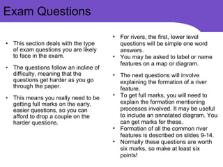 This section deals with the type of exam questions you are likely to face in the exam. The questions follow an incline of difficulty, meaning that the questions get harder as you go through the paper. This means you really need to be getting full marks on the early, easier questions, so you can afford to drop a couple on the harder questions.  Exam Questions For rivers, the first, lower level questions will be simple one word answers. You may be asked to label or name features on a map or diagram. The next questions will involve explaining the formation of a river feature. To get full marks, you will need to explain the formation mentioning processes involved. It may be useful to include an annotated diagram. You can get marks for these. Formation of all the common river features is described on slides 9-14. Normally these questions are worth six marks, so make at least six points! 