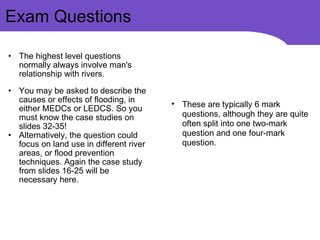 The highest level questions normally always involve man's relationship with rivers. You may be asked to describe the causes or effects of flooding, in either MEDCs or LEDCS. So you must know the case studies on slides 32-35! Alternatively, the question could focus on land use in different river areas, or flood prevention techniques. Again the case study from slides 16-25 will be necessary here. Exam Questions These are typically 6 mark questions, although they are quite often split into one two-mark question and one four-mark question. 