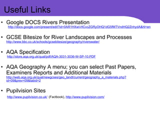 Useful Links Google DOCS Rivers Presentation             http://docs.google.com/present/edit?id=0AR1HXwI-HCvcZGRyOHQ1dG5fMTVndHQ2ZnhydA&hl=en   GCSE Bitesize for River Landscapes and Processes  http://www.bbc.co.uk/schools/gcsebitesize/geography/riverswater/   AQA Specification            http://store.aqa.org.uk/qual/pdf/AQA-3031-3036-W-SP-10.PDF   AQA Geography A menu; you can select Past Papers, Examiners Reports and Additional Materials  http://web.aqa.org.uk/qual/newgcses/geo_landt/current/geography_a_materials.php?id=09&prev=09&tabid=2   Pupilvision Sites            http://www.pupilvision.co.uk/   (Factbook),  http://www.pupilvision.com/ 