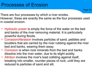 Processes of Erosion Page 34 There are four processes by which a river erodes. However, these are exactly the same as the four processes used in coastal erosion. Hydraulic power  is simply the force of the water on the bed and banks of the river removing material. It is particularly powerful during floods. Corrasion/Abrasion  involves particles of sand, pebbles and boulders that are carried by the river rubbing against the river bed and banks, wearing them away. Corrosion  is when rock minerals from the bed and banks dissolve into the river water, due to its slight acidity. Attrition  involves the river's load colliding against itself, breaking into smaller, rounder pieces of rock, until they are reduced to particles of sand and silt. 