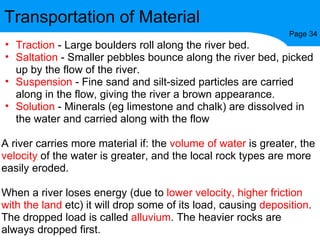 Transportation of Material Page 34 Traction  - Large boulders roll along the river bed. Saltation  - Smaller pebbles bounce along the river bed, picked up by the flow of the river. Suspension  - Fine sand and silt-sized particles are carried along in the flow, giving the river a brown appearance. Solution  - Minerals (eg limestone and chalk) are dissolved in the water and carried along with the flow A river carries more material if: the  volume of water  is greater, the  velocity  of the water is greater, and the local rock types are more easily eroded. When a river loses energy (due to  lower velocity, higher friction with the land  etc) it will drop some of its load, causing  deposition . The dropped load is called  alluvium . The heavier rocks are always dropped first. 