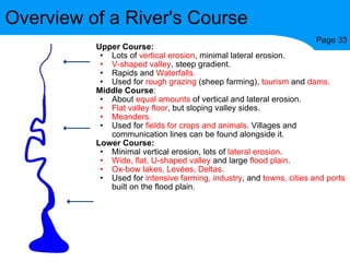 Upper Course: Lots of  vertical erosion , minimal lateral erosion. V-shaped valley , steep gradient. Rapids and  Waterfalls. Used for  rough grazing  (sheep farming),  tourism  and  dams . Middle Course : About  equal amounts  of vertical and lateral erosion. Flat   valley floor , but sloping valley sides. Meanders. Used for  fields for crops and animals . Villages and communication lines can be found alongside it. Lower Course: Minimal vertical erosion, lots of  lateral erosion . Wide, flat,   U-shaped valley  and large  flood plain . Ox-bow lakes, Levées, Deltas . Used for  intensive farming, industry , and  towns, cities and ports  built on the flood plain. Overview of a River's Course Page 33 