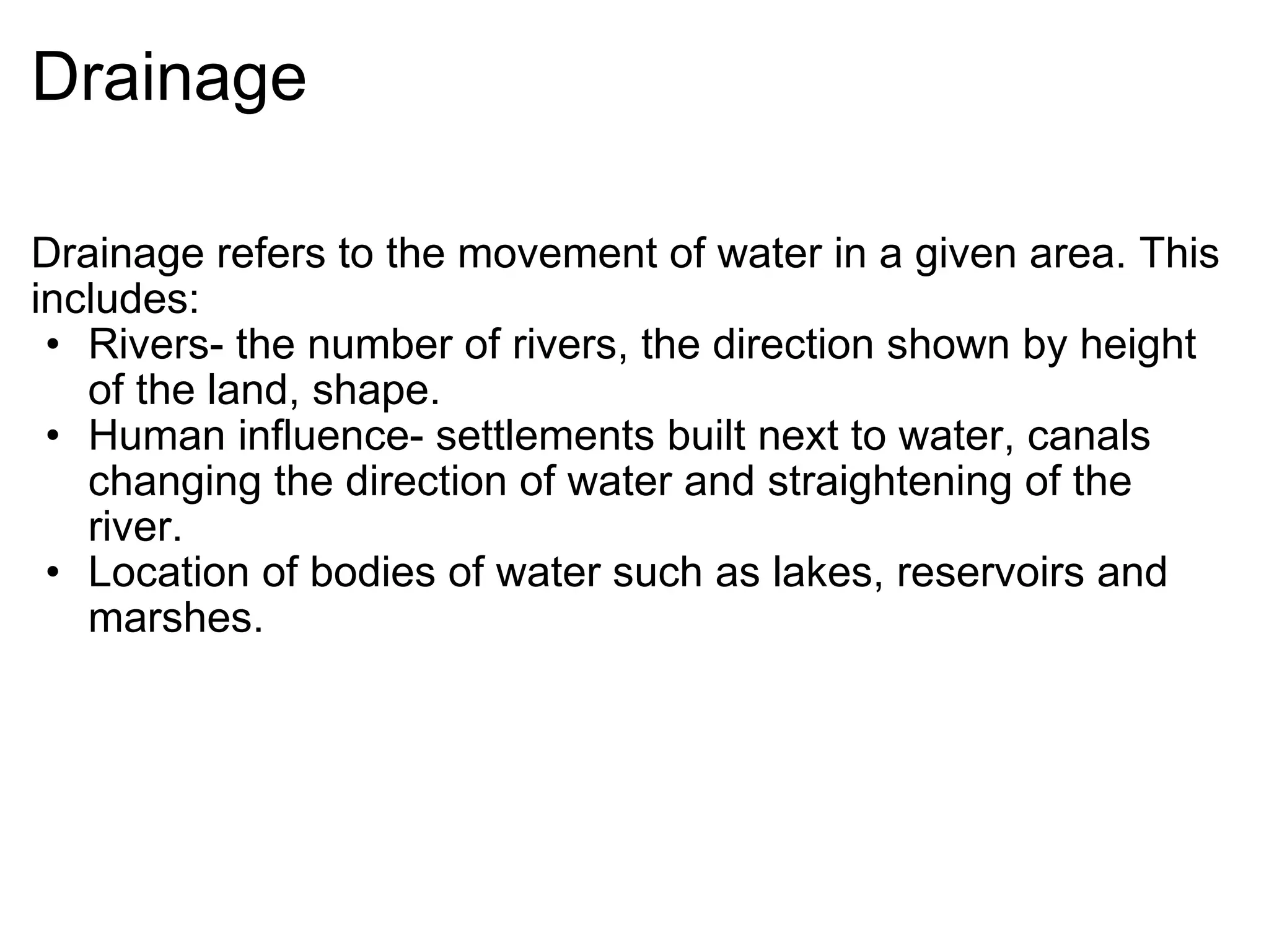 Drainage Drainage refers to the movement of water in a given area. This includes: Rivers- the number of rivers, the direction shown by height of the land, shape. Human influence- settlements built next to water, canals changing the direction of water and straightening of the river. Location of bodies of water such as lakes, reservoirs and marshes. 