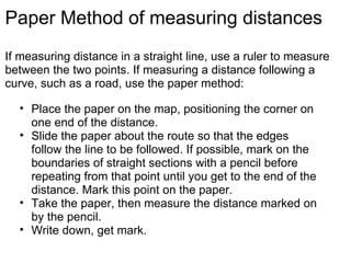 Paper Method of measuring distances If measuring distance in a straight line, use a ruler to measure between the two points. If measuring a distance following a curve, such as a road, use the paper method: Place the paper on the map, positioning the corner on one end of the distance. Slide the paper about the route so that the edges follow the line to be followed. If possible, mark on the boundaries of straight sections with a pencil before repeating from that point until you get to the end of the distance. Mark this point on the paper. Take the paper, then measure the distance marked on by the pencil. Write down, get mark. 
