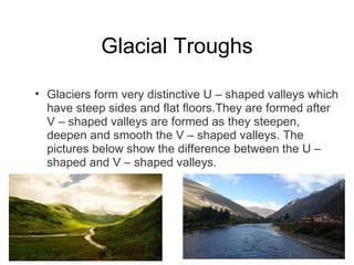 Glacial Troughs Glaciers form very distinctive U – shaped valleys which have steep sides and flat floors.They are formed after V – shaped valleys are formed as they steepen, deepen and smooth the V – shaped valleys. The pictures below show the difference between the U – shaped and V – shaped valleys. 
