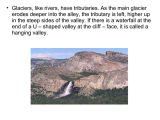 Glaciers, like rivers, have tributaries. As the main glacier erodes deeper into the alley, the tributary is left, higher up in the steep sides of the valley. If there is a waterfall at the end of a U – shaped valley at the cliff – face, it is called a hanging valley. 