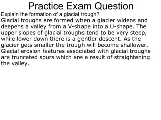 Practice Exam Question Explain the formation of a glacial trough? Glacial troughs are formed when a glacier widens and deepens a valley from a V-shape into a U-shape. The upper slopes of glacial troughs tend to be very steep, while lower down there is a gentler descent. As the glacier gets smaller the trough will become shallower. Glacial erosion features associated with glacial troughs are truncated spurs which are a result of straightening the valley. 