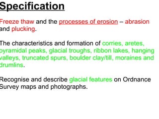 Specification Freeze thaw  and the   processes of erosion   –  abrasion  and  plucking .    The characteristics and formation of  corries, aretes, pyramidal peaks, glacial troughs, ribbon lakes, hanging valleys, truncated spurs, boulder clay/till, moraines and drumlins . Recognise and describe  glacial features  on Ordnance Survey maps and photographs.   