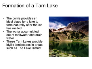 Formation of a Tarn Lake The corrie provides an ideal place for a lake to form naturally after the ice has melted The water accumulated out of meltwater and drain water  These Tarn Lakes provide idyllic landscapes in areas such as The Lake District 