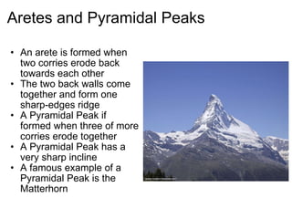 Aretes and Pyramidal Peaks An arete is formed when two corries erode back towards each other The two back walls come together and form one sharp-edges ridge A Pyramidal Peak if formed when three of more corries erode together A Pyramidal Peak has a very sharp incline A famous example of a Pyramidal Peak is the Matterhorn   