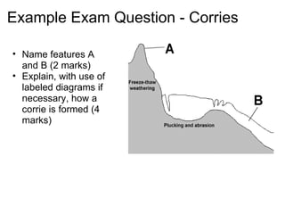 Example Exam Question - Corries Name features A and B (2 marks) Explain, with use of labeled diagrams if necessary, how a corrie is formed (4 marks)  