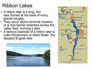 Ribbon Lakes A ribbon lake is a long, thin lake formed at the base of many glacial troughs. They occur where terminal moraine or a rock barrier stretches across the valley floor, forming a dam A famous example of a ribbon lake is Lake Windermere or Wast Water, the deepest English lake   