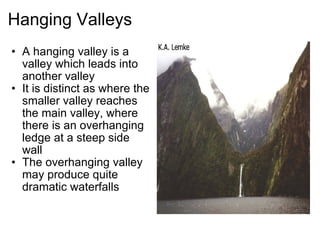 Hanging Valleys A hanging valley is a valley which leads into another valley It is distinct as where the smaller valley reaches the main valley, where there is an overhanging ledge at a steep side wall The overhanging valley may produce quite dramatic waterfalls 