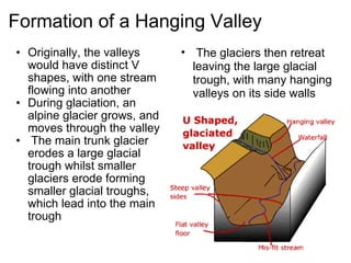 Formation of a Hanging Valley Originally, the valleys would have distinct V shapes, with one stream flowing into another During glaciation, an alpine glacier grows, and moves through the valley   The main trunk glacier erodes a large glacial trough whilst smaller glaciers erode forming smaller glacial troughs, which lead into the main trough   The glaciers then retreat leaving the large glacial trough, with many hanging valleys on its side walls 