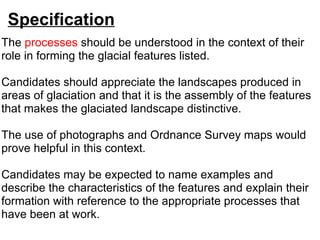 Specification The  processes   should be understood in the context of their role in forming the glacial features listed.    Candidates should appreciate the landscapes produced in areas of glaciation and that it is the assembly of the features that makes the glaciated landscape distinctive.    The use of photographs and Ordnance Survey maps would prove helpful in this context.    Candidates may be expected to name examples and describe the characteristics of the features and explain their formation with reference to the appropriate processes that have been at work. 